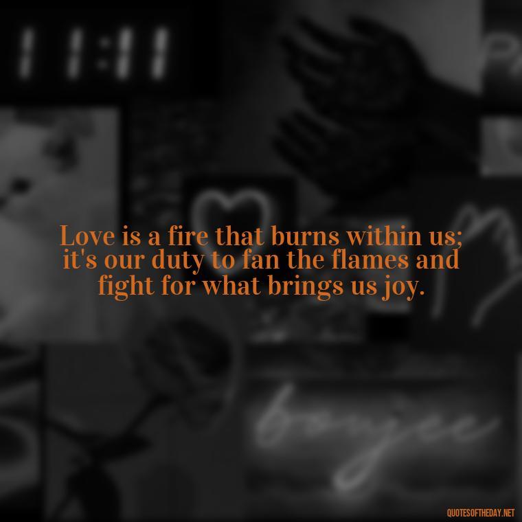 Love is a fire that burns within us; it's our duty to fan the flames and fight for what brings us joy. - Fight For What You Love Quotes