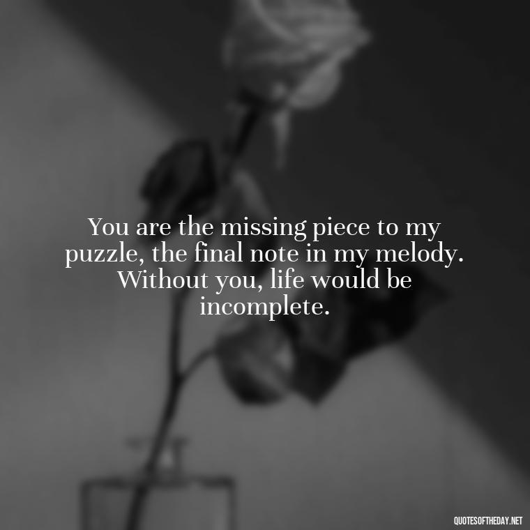 You are the missing piece to my puzzle, the final note in my melody. Without you, life would be incomplete. - Deep Love Quotes For Her From The Heart