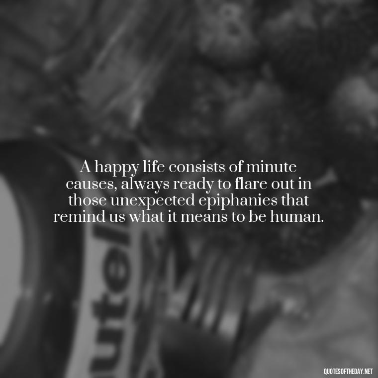 A happy life consists of minute causes, always ready to flare out in those unexpected epiphanies that remind us what it means to be human. - Short Quotes On Fun And Enjoyment