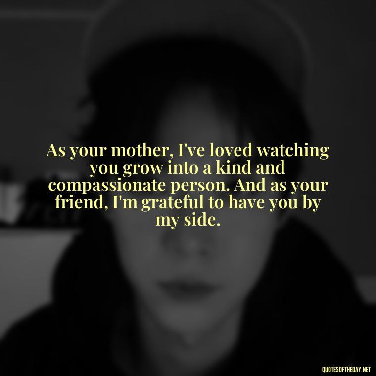 As your mother, I've loved watching you grow into a kind and compassionate person. And as your friend, I'm grateful to have you by my side. - Love Quotes From Mother To Son