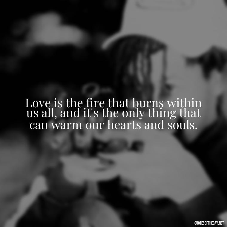 Love is the fire that burns within us all, and it's the only thing that can warm our hearts and souls. - Quotes About Love One Another