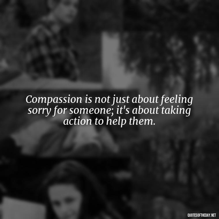 Compassion is not just about feeling sorry for someone; it's about taking action to help them. - Quotes About Love And Compassion