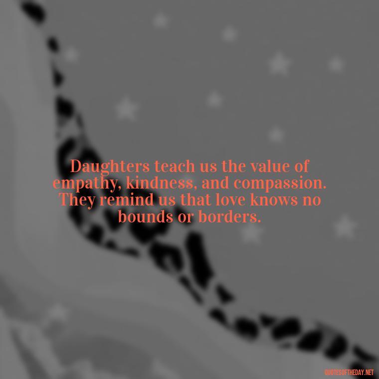 Daughters teach us the value of empathy, kindness, and compassion. They remind us that love knows no bounds or borders. - Love Your Daughter Quotes