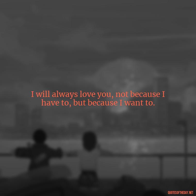 I will always love you, not because I have to, but because I want to. - Deep I Will Always Love You Quotes