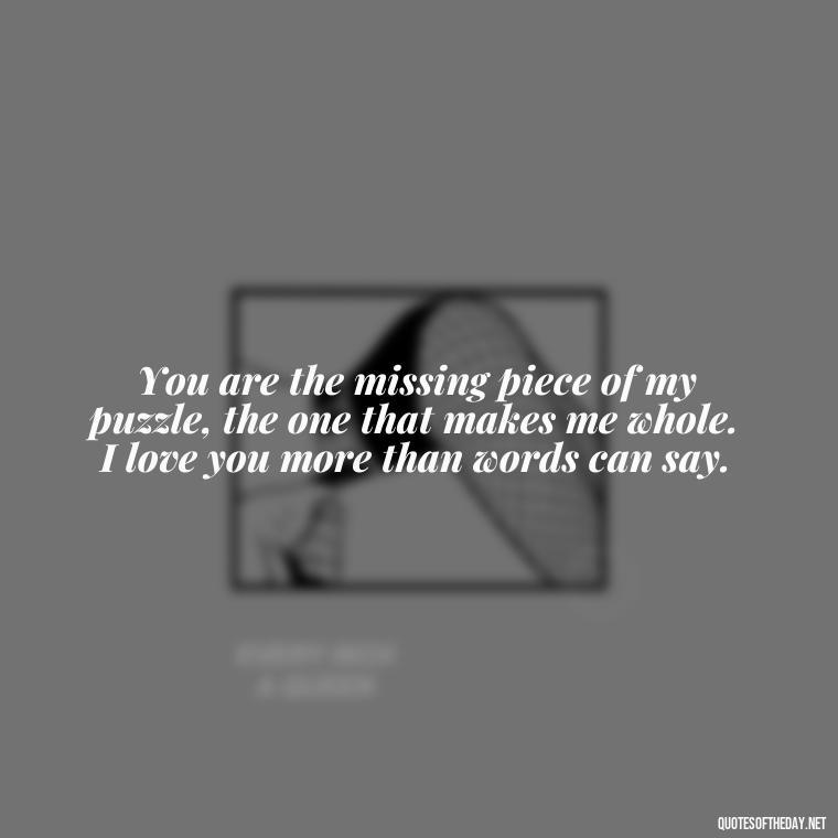 You are the missing piece of my puzzle, the one that makes me whole. I love you more than words can say. - Love Quotes For Her Forever