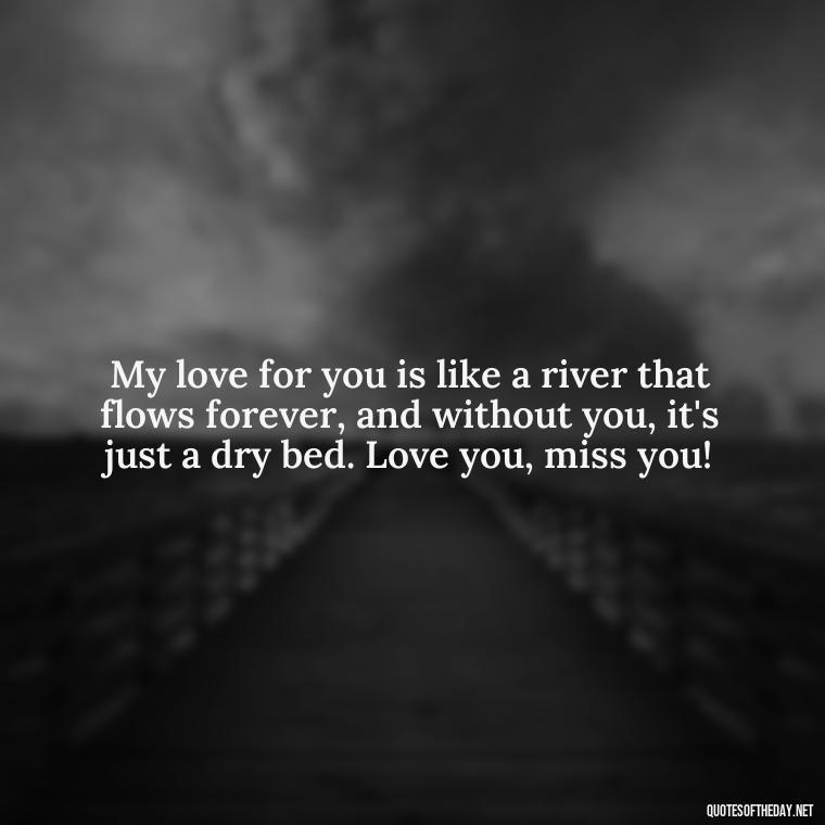 My love for you is like a river that flows forever, and without you, it's just a dry bed. Love you, miss you! - Love You And Miss You Quotes