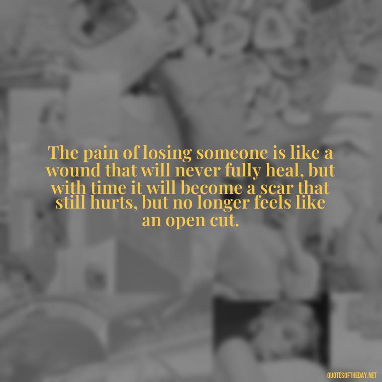 The pain of losing someone is like a wound that will never fully heal, but with time it will become a scar that still hurts, but no longer feels like an open cut. - Motivational Quotes After Death Loved One