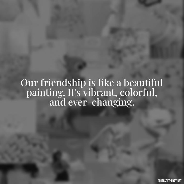 Our friendship is like a beautiful painting. It's vibrant, colorful, and ever-changing. - Friend That You Love Quotes