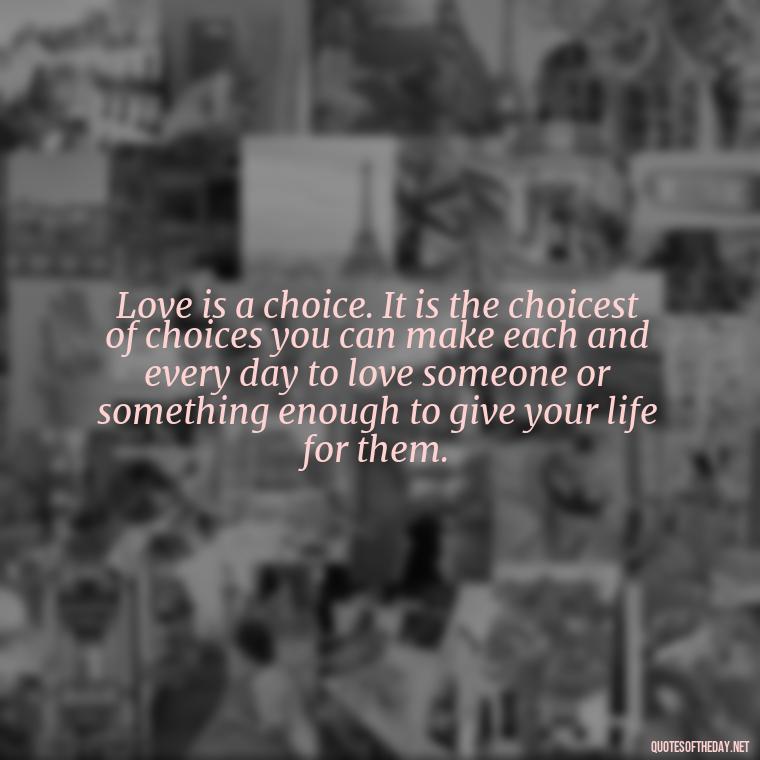 Love is a choice. It is the choicest of choices you can make each and every day to love someone or something enough to give your life for them. - Love Quote Pics For Her