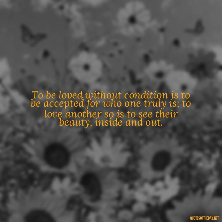 To be loved without condition is to be accepted for who one truly is; to love another so is to see their beauty, inside and out. - Love Quotes From Classic Literature