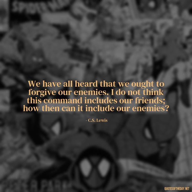 We have all heard that we ought to forgive our enemies. I do not think this command includes our friends; how then can it include our enemies? - Cs Lewis Love Quote