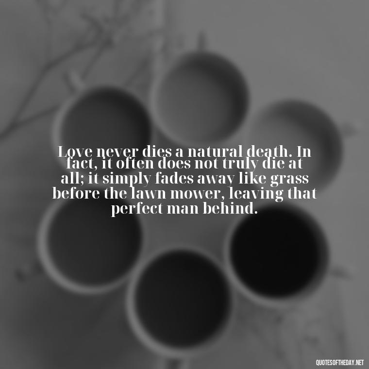 Love never dies a natural death. In fact, it often does not truly die at all; it simply fades away like grass before the lawn mower, leaving that perfect man behind. - Love Quotes For The Dead