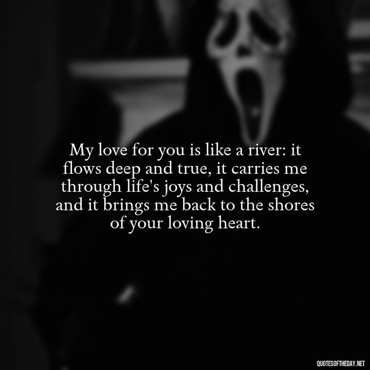 My love for you is like a river: it flows deep and true, it carries me through life's joys and challenges, and it brings me back to the shores of your loving heart. - I Love You More Quotes For Her