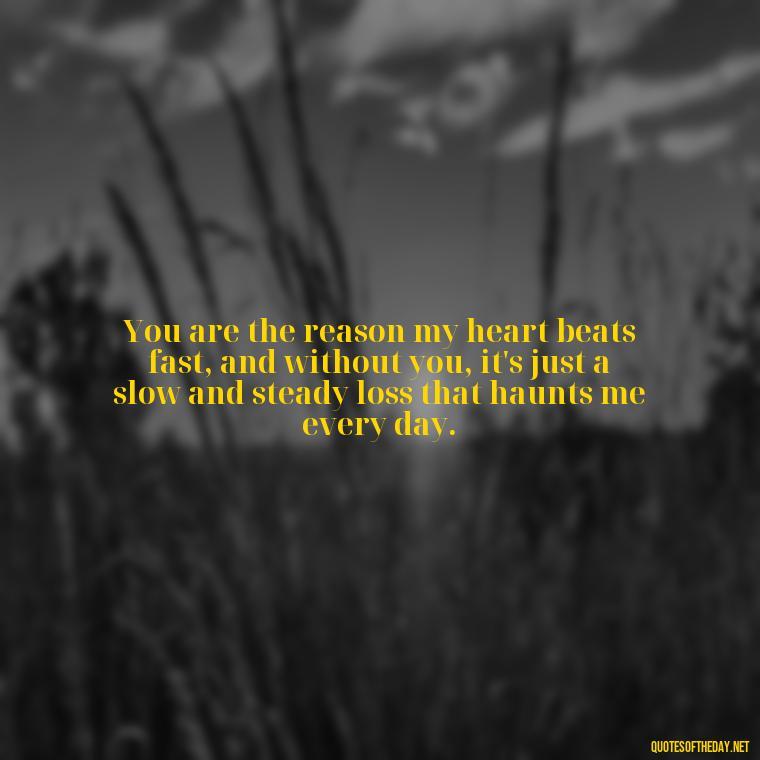 You are the reason my heart beats fast, and without you, it's just a slow and steady loss that haunts me every day. - I Miss You I Love You Quotes