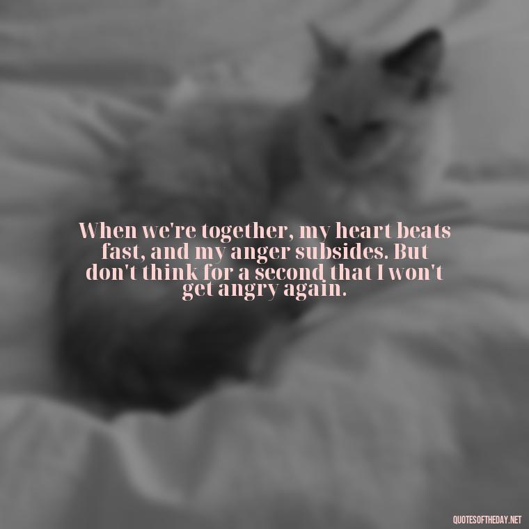 When we're together, my heart beats fast, and my anger subsides. But don't think for a second that I won't get angry again. - Angry Love Quotes