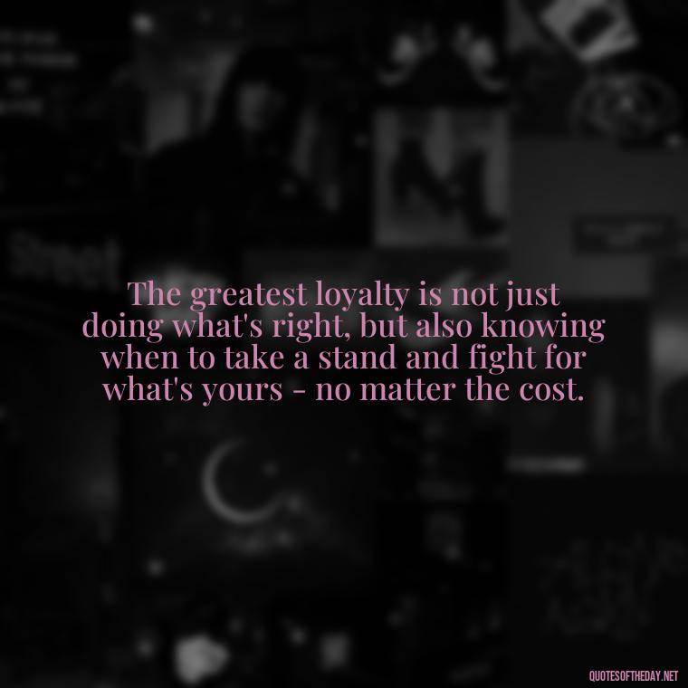 The greatest loyalty is not just doing what's right, but also knowing when to take a stand and fight for what's yours - no matter the cost. - Loyalty Gangster Love Quotes