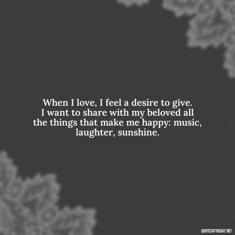 When I love, I feel a desire to give. I want to share with my beloved all the things that make me happy: music, laughter, sunshine. - Quotes About Love Single