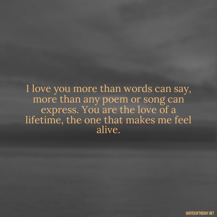 I love you more than words can say, more than any poem or song can express. You are the love of a lifetime, the one that makes me feel alive. - Love Quote For Her To Make Her Happy