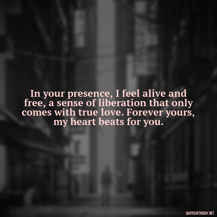 In your presence, I feel alive and free, a sense of liberation that only comes with true love. Forever yours, my heart beats for you. - Deep Love Quotes For Her From The Heart