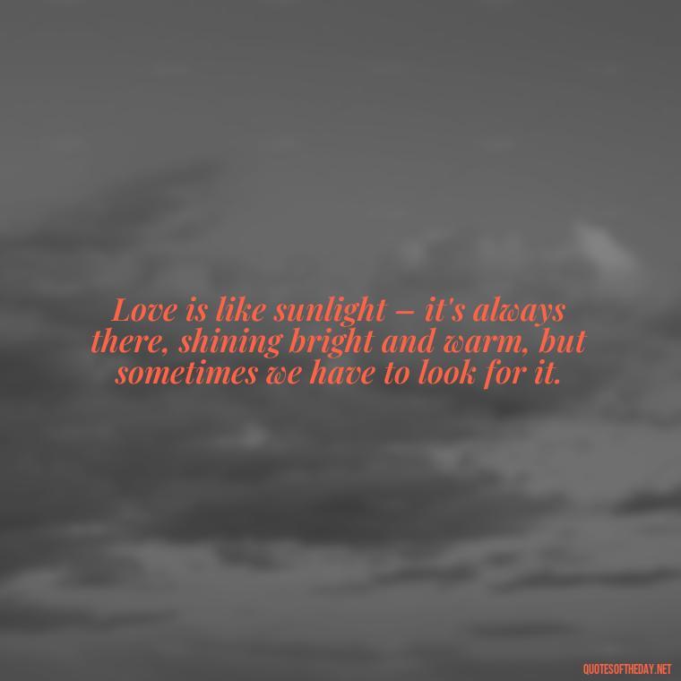 Love is like sunlight – it's always there, shining bright and warm, but sometimes we have to look for it. - Quotes About Sunlight And Love