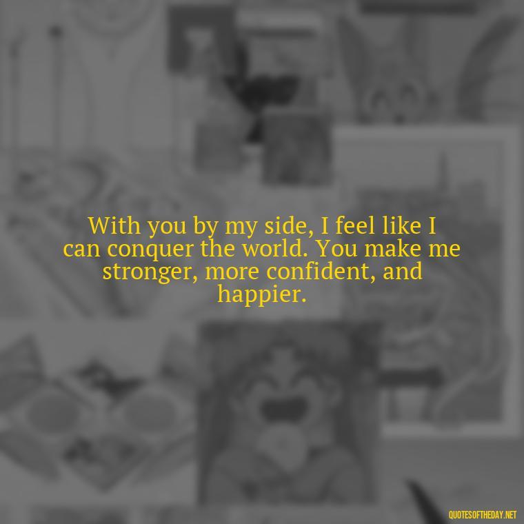 With you by my side, I feel like I can conquer the world. You make me stronger, more confident, and happier. - Quotes For A Loved One