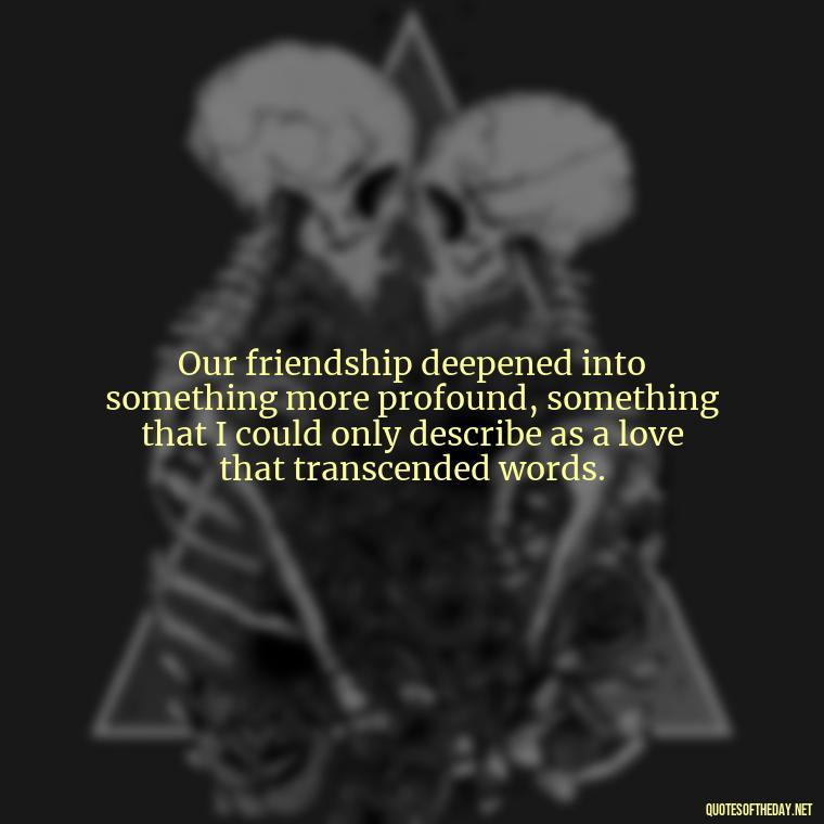 Our friendship deepened into something more profound, something that I could only describe as a love that transcended words. - Friendship Turned Love Quotes