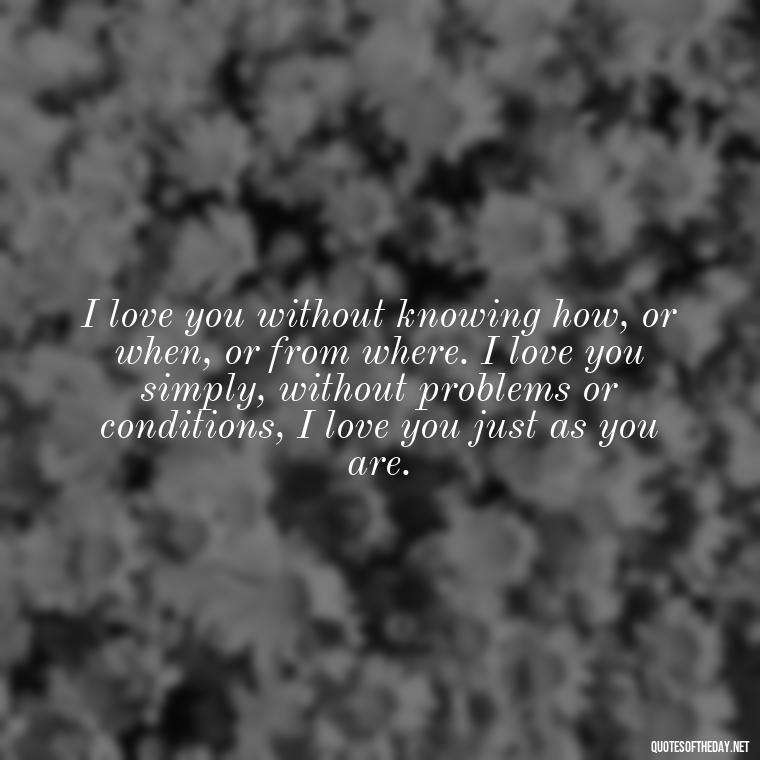 I love you without knowing how, or when, or from where. I love you simply, without problems or conditions, I love you just as you are. - I Ll Love You Forever Quote