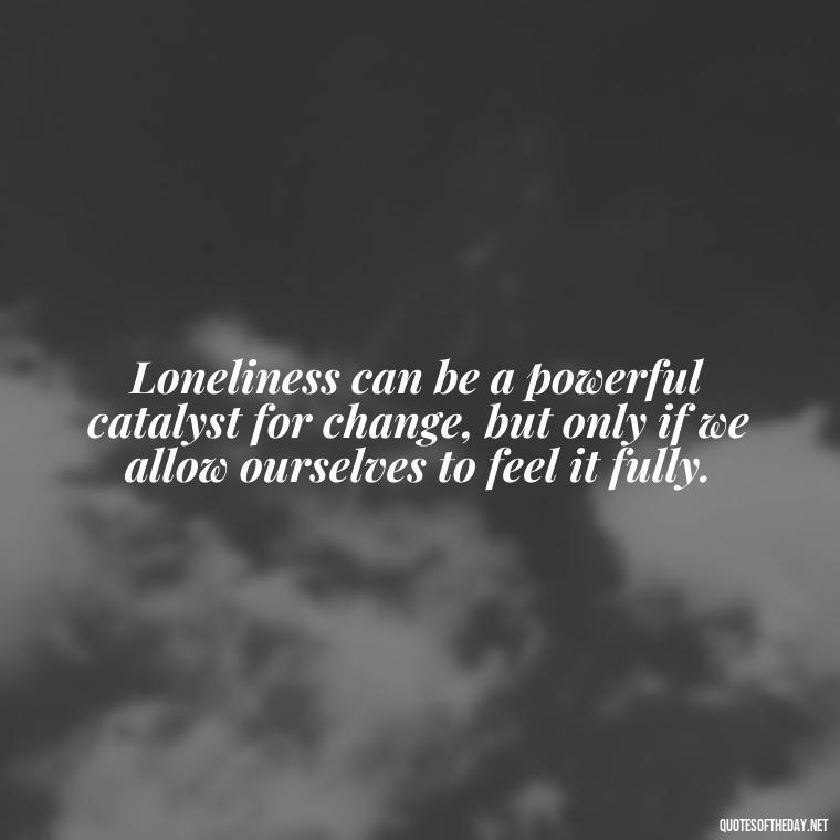 Loneliness can be a powerful catalyst for change, but only if we allow ourselves to feel it fully. - Loneliness Short Quotes