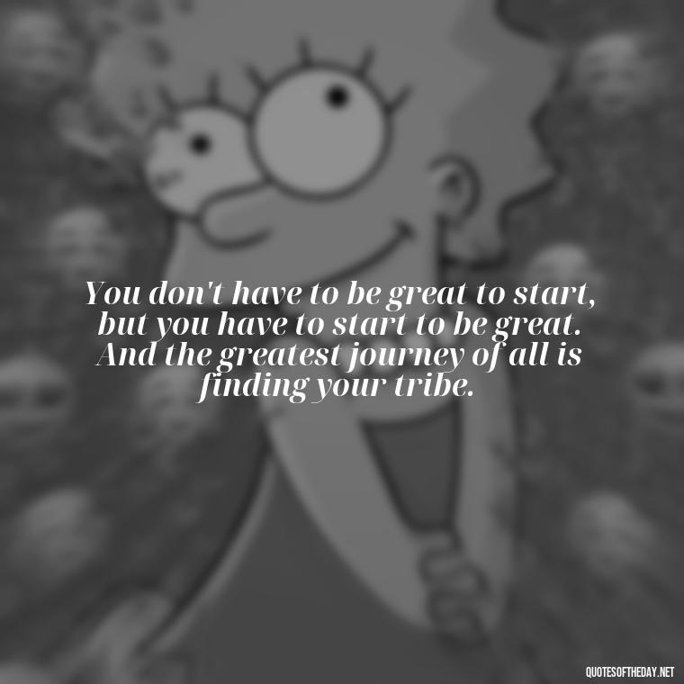 You don't have to be great to start, but you have to start to be great. And the greatest journey of all is finding your tribe. - Love Quotes About Family And Friends