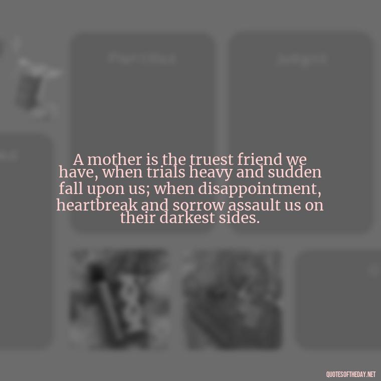 A mother is the truest friend we have, when trials heavy and sudden fall upon us; when disappointment, heartbreak and sorrow assault us on their darkest sides. - Appreciation Love You Mom Quotes