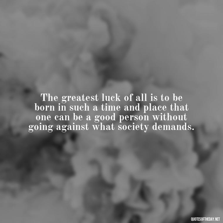 The greatest luck of all is to be born in such a time and place that one can be a good person without going against what society demands. - Luck Love Quotes