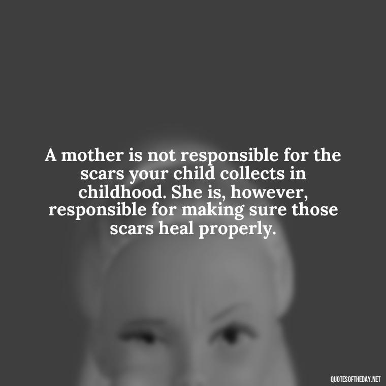 A mother is not responsible for the scars your child collects in childhood. She is, however, responsible for making sure those scars heal properly. - A Mother'S Love For Her Daughter Quotes