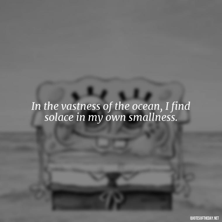 In the vastness of the ocean, I find solace in my own smallness. - Short Quotes About The Sea