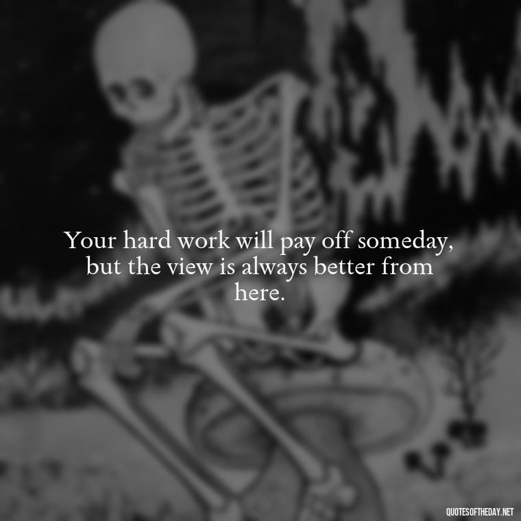 Your hard work will pay off someday, but the view is always better from here. - Short Positive Work Quotes