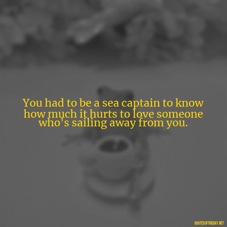 You had to be a sea captain to know how much it hurts to love someone who's sailing away from you. - Short Quotes About Loving Someone You Can'T Have