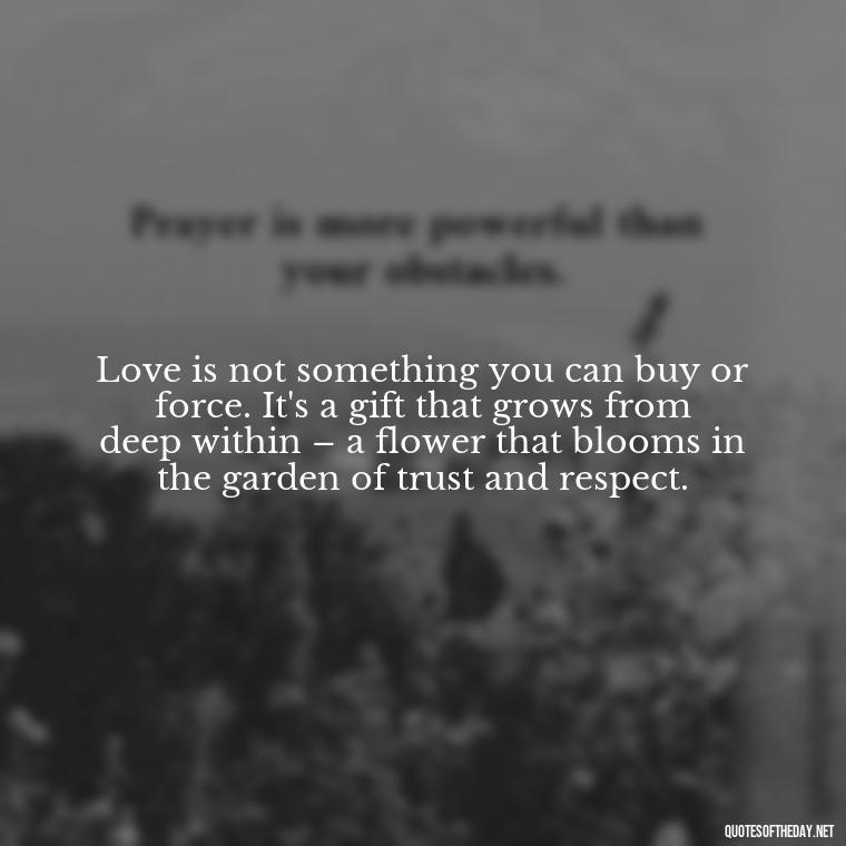 Love is not something you can buy or force. It's a gift that grows from deep within – a flower that blooms in the garden of trust and respect. - Dont Force Love Quotes