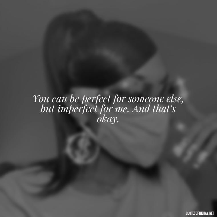 You can be perfect for someone else, but imperfect for me. And that's okay. - Quotes About Not Being Good Enough For Someone You Love