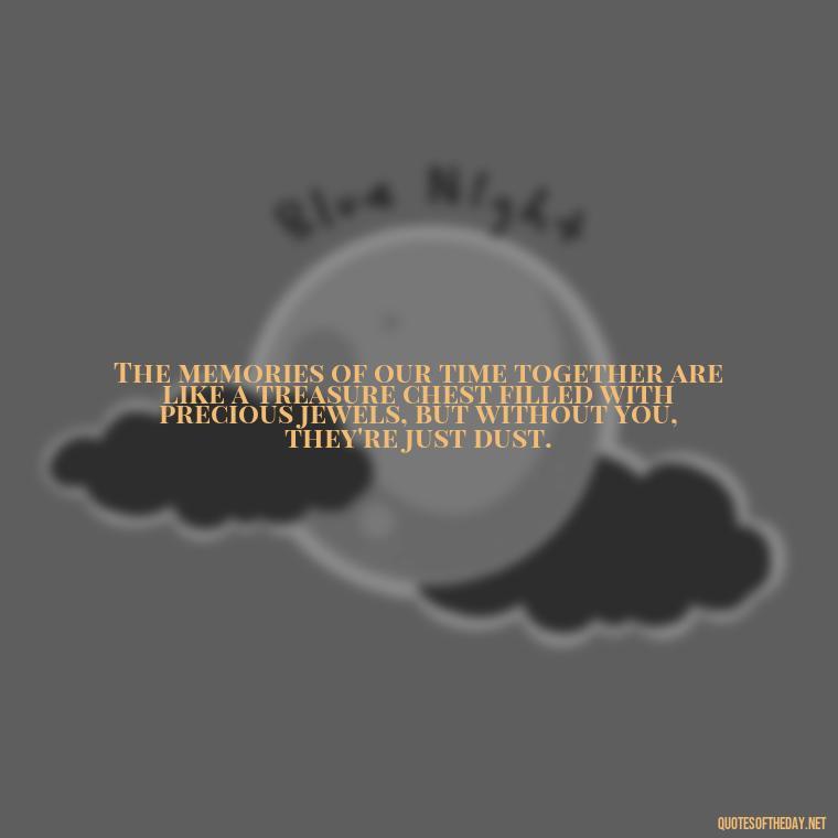 The memories of our time together are like a treasure chest filled with precious jewels, but without you, they're just dust. - I Miss My Love Quotes