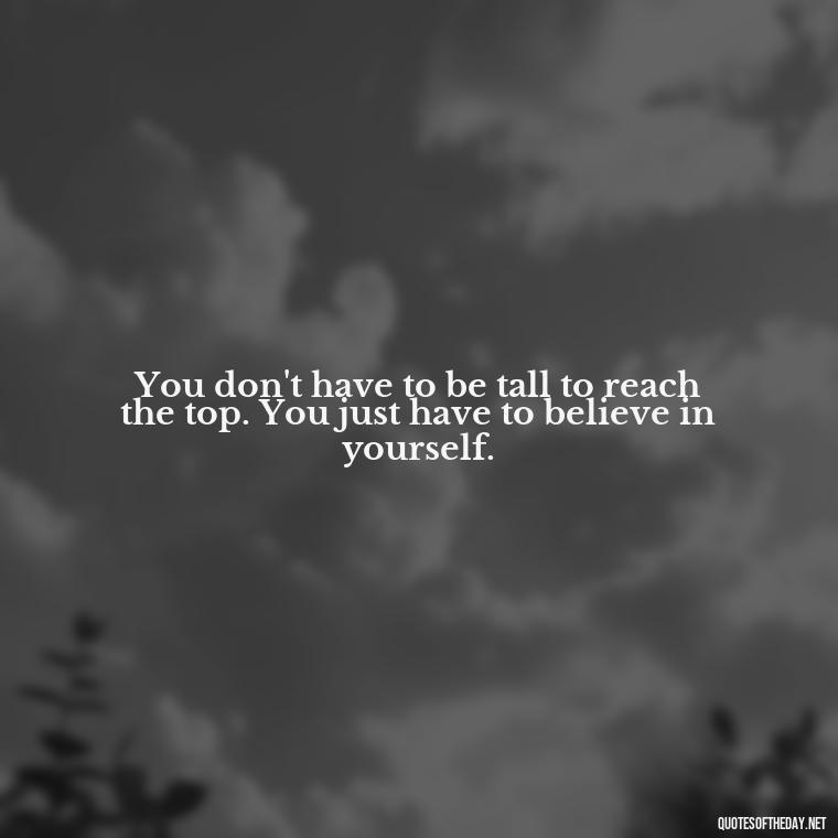 You don't have to be tall to reach the top. You just have to believe in yourself. - Quotes On Being Short