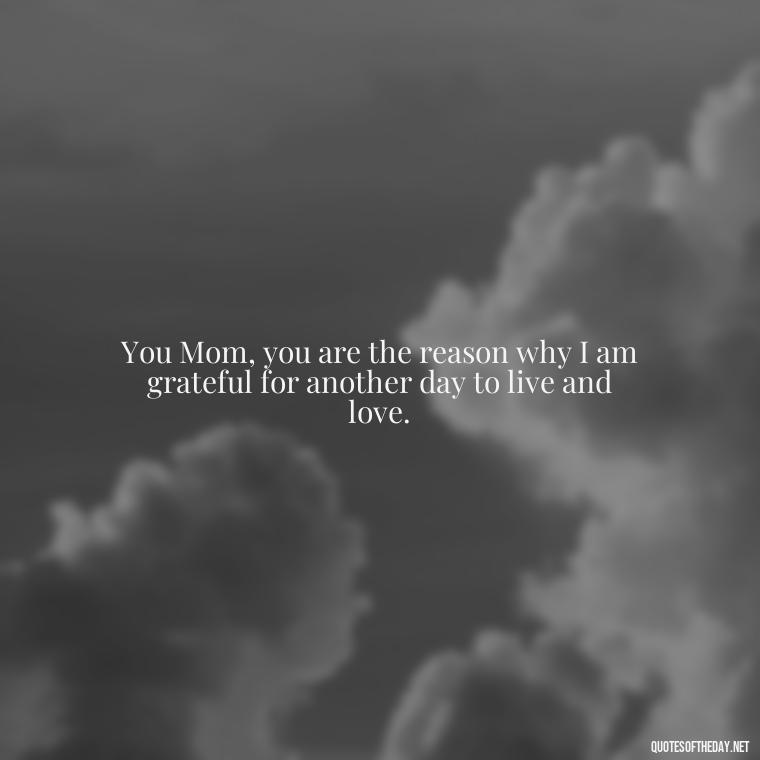 You Mom, you are the reason why I am grateful for another day to live and love. - Appreciation Love You Mom Quotes