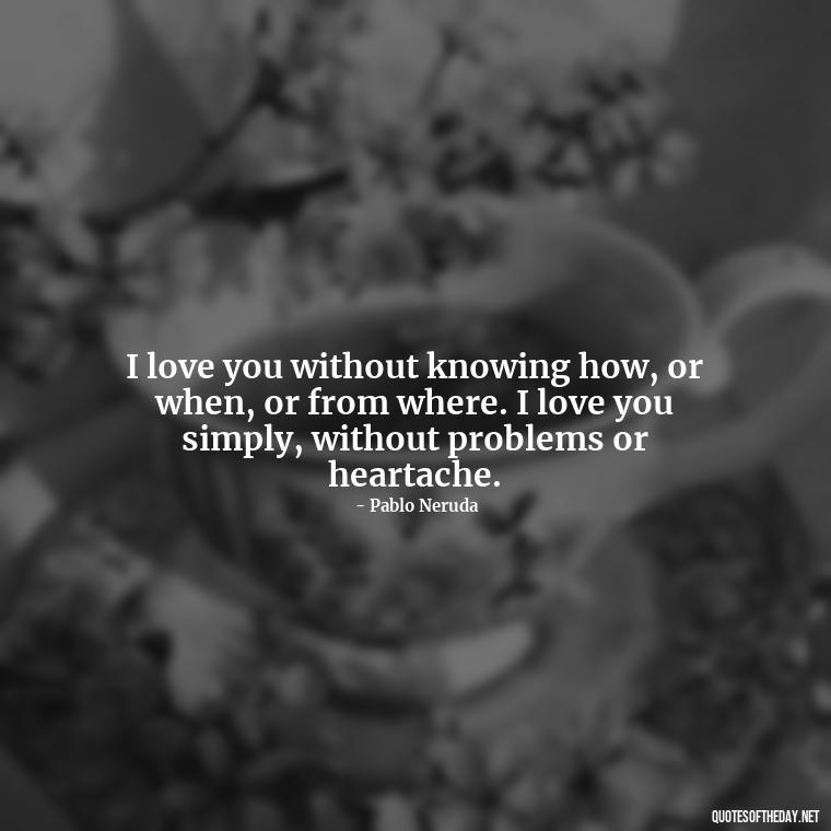 I love you without knowing how, or when, or from where. I love you simply, without problems or heartache. - Love Quotes For My Gf