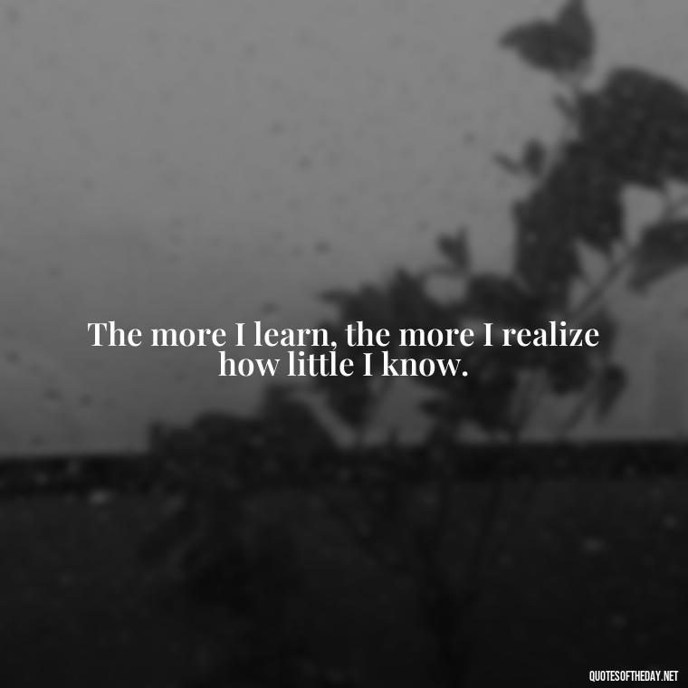 The more I learn, the more I realize how little I know. - Love New Relationship Quotes