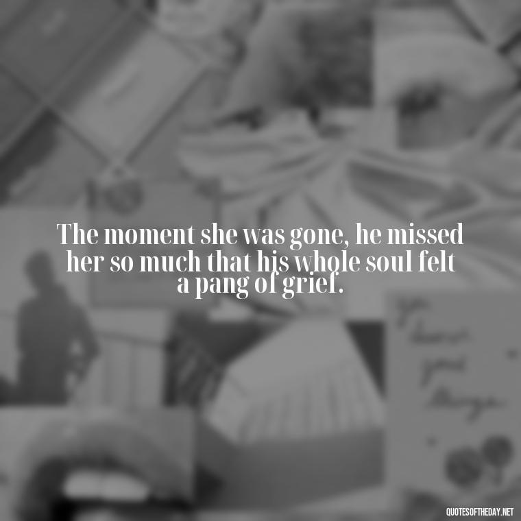 The moment she was gone, he missed her so much that his whole soul felt a pang of grief. - Love Quotes From Wuthering Heights