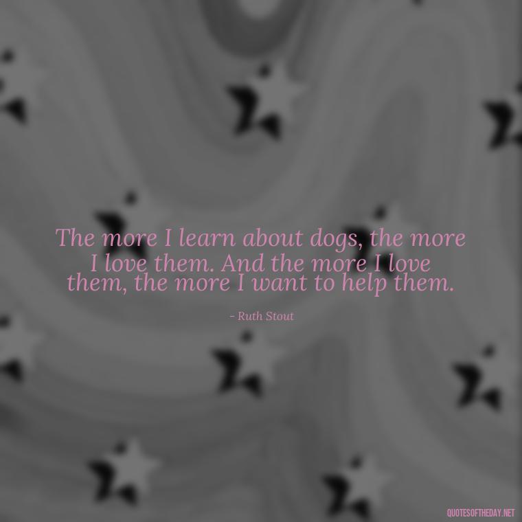 The more I learn about dogs, the more I love them. And the more I love them, the more I want to help them. - Love Your Dog Quotes