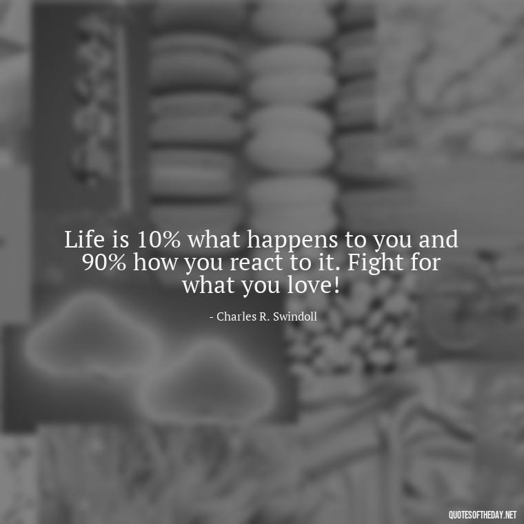 Life is 10% what happens to you and 90% how you react to it. Fight for what you love! - Fight For What You Love Quotes