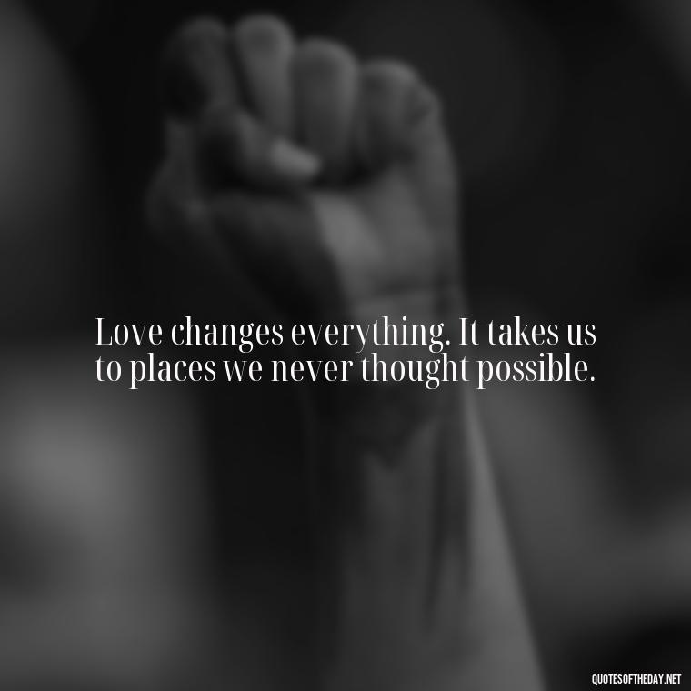 Love changes everything. It takes us to places we never thought possible. - Quotes About Love And The Future