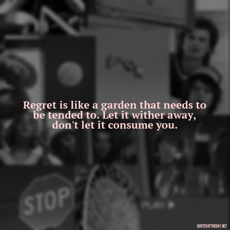 Regret is like a garden that needs to be tended to. Let it wither away, don't let it consume you. - Pain Love Regret Quotes