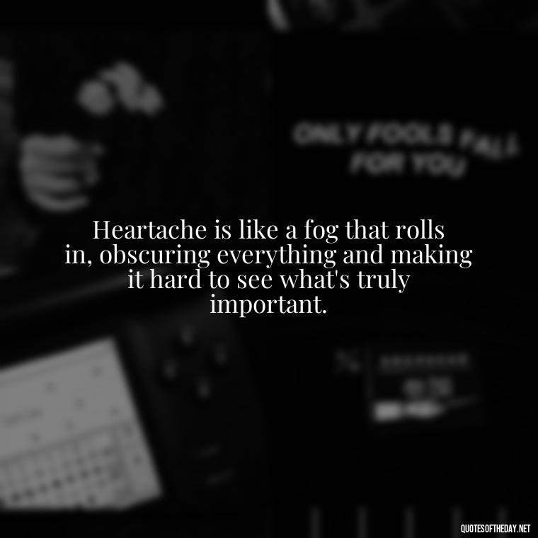 Heartache is like a fog that rolls in, obscuring everything and making it hard to see what's truly important. - Broken Heart Sad Love Quotes