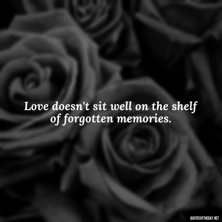 Love doesn't sit well on the shelf of forgotten memories. - Love Quotes For Him Sad