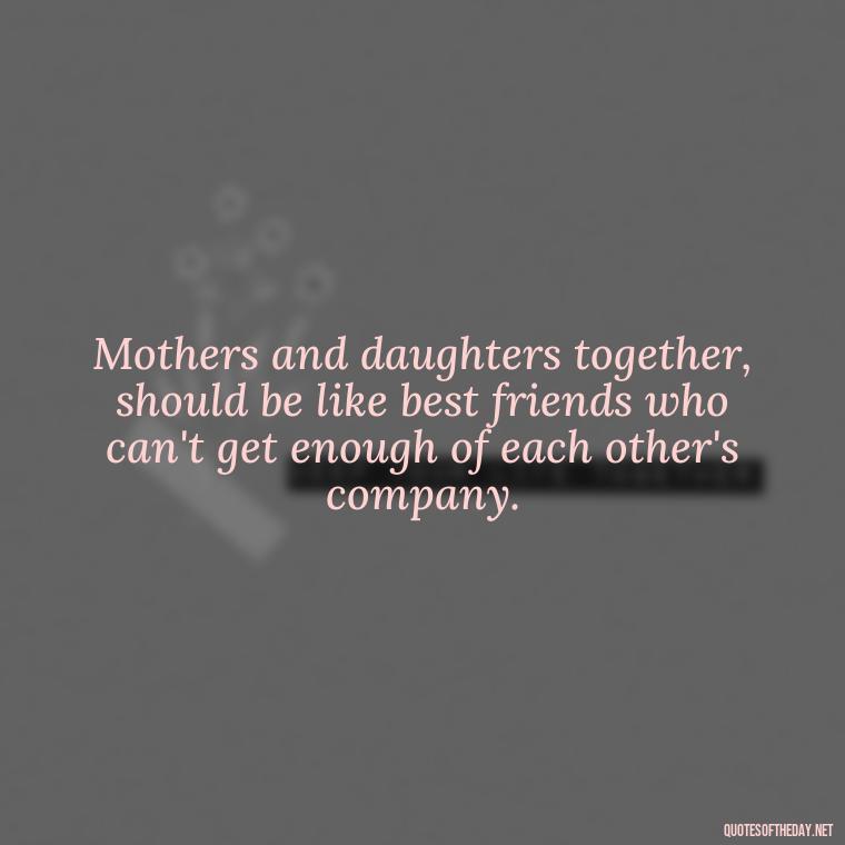 Mothers and daughters together, should be like best friends who can't get enough of each other's company. - Short Motherhood Quotes